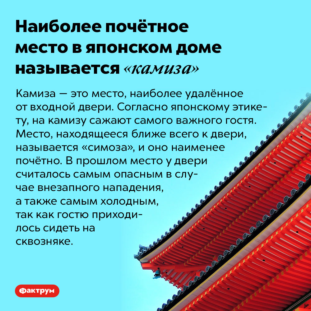 Наиболее почётное место в японском доме называется «камиза». Камиза — это место, наиболее удалённое от входной двери. Согласно японскому этикету, на камизу сажают самого важного гостя. Место, находящееся ближе всего к двери, называется «симоза», и оно наименее почётно. В прошлом место у двери считалось самым опасным в случае внезапного нападения, а также самым холодным, так как гостю приходилось сидеть на сквозняке.