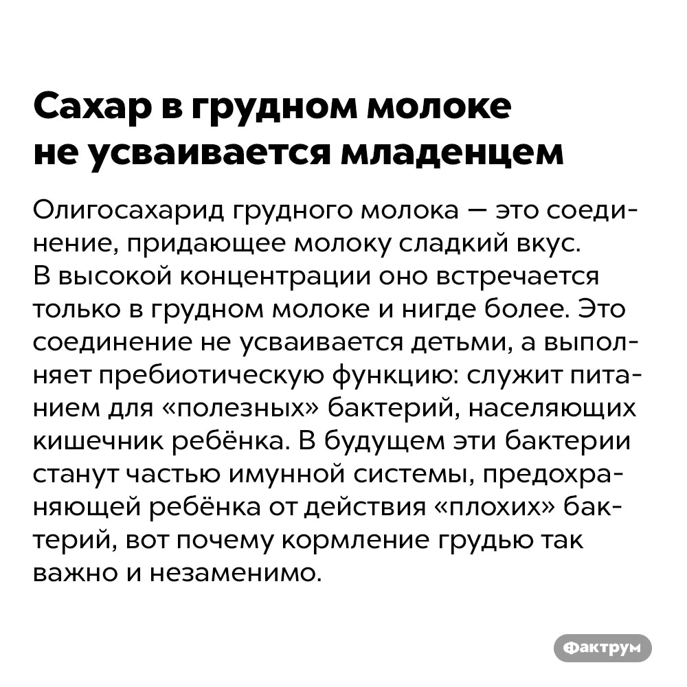 Сахар в грудном молоке не усваивается младенцем. Олигосахарид грудного молока — это соединение, придающее молоку сладкий вкус. В высокой концентрации оно встречается только в грудном молоке и нигде более. Это соединение не усваивается детьми, а выполняет пребиотическую функцию: служит питанием для «полезных» бактерий, населяющих кишечник ребёнка. В будущем эти бактерии станут частью имунной системы, предохраняющей ребёнка от действия «плохих» бактерий, вот почему кормление грудью так важно и незаменимо.