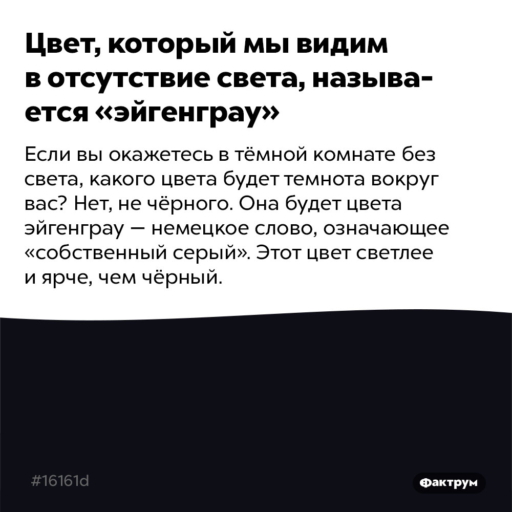 Цвет, который мы видим в отсутствие света, называется «эйгенграу». Если вы окажетесь в тёмной комнате без света, какого цвета будет темнота вокруг вас? Нет, не чёрного. Она будет цвета эйгенграу — немецкое слово, означающее «собственный серый». Этот цвет светлее и ярче, чем чёрный. Для графических дизайнеров его обозначение #16161d (чёрный цвет обозначается как  #000000).