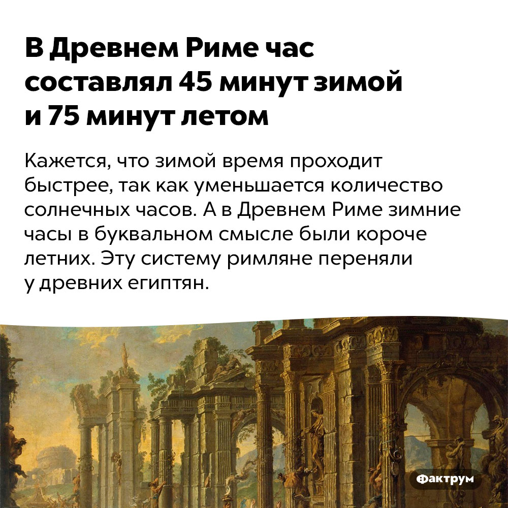 В Древнем Риме час составлял 45 минут зимой и 75 минут летом. Кажется, что зимой время проходит быстрее, так как уменьшается количество солнечных часов. А в Древнем Риме зимние часы в буквальном смысле были короче летних. Эту систему римляне переняли у древних египтян.