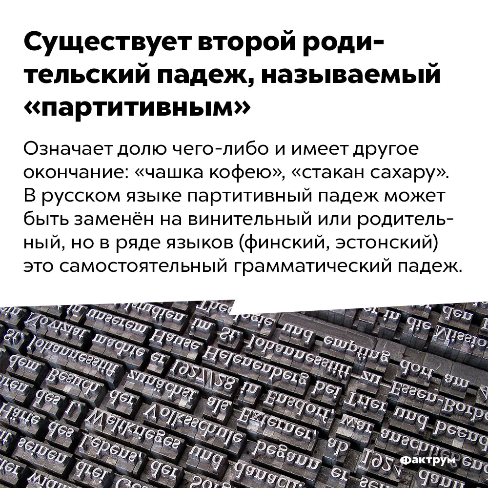 Существует второй родительский падеж, называемый «партитивным». Означает долю чего-либо и имеет другое окончание: «чашка кофею», «стакан сахару». В русском языке партитивный падеж может быть заменён на винительный или родительный, но в ряде языков (финский, эстонский) это самостоятельный грамматический падеж.