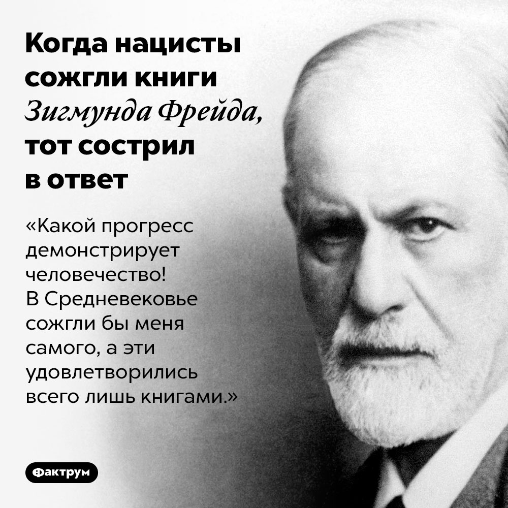 Когда нацисты сожгли книги Зигмунда Фрейда, тот сострил в ответ. «Какой прогресс демонстрирует человечество! В Средневековье сожгли бы меня самого, а эти удовлетворились всего лишь книгами.»
