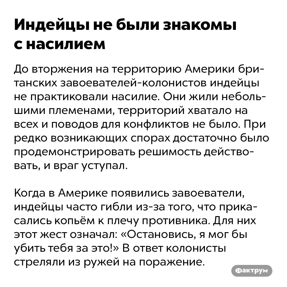 Индейцы не были знакомы с насилием. До вторжения на территорию Америки британских завоевателей-колонистов индейцы не практиковали насилие. Они жили небольшими племенами, территорий хватало на всех и поводов для конфликтов не было. При редко возникающих спорах достаточно было продемонстрировать решимость действовать, и враг уступал. 
Когда в Америке появились завоеватели, индейцы часто гибли из-за того, что прикасались копьём к плечу противника. Для них этот жест означал: «Остановись, я мог бы убить тебя за это!» В ответ колонисты стреляли из ружей на поражение.