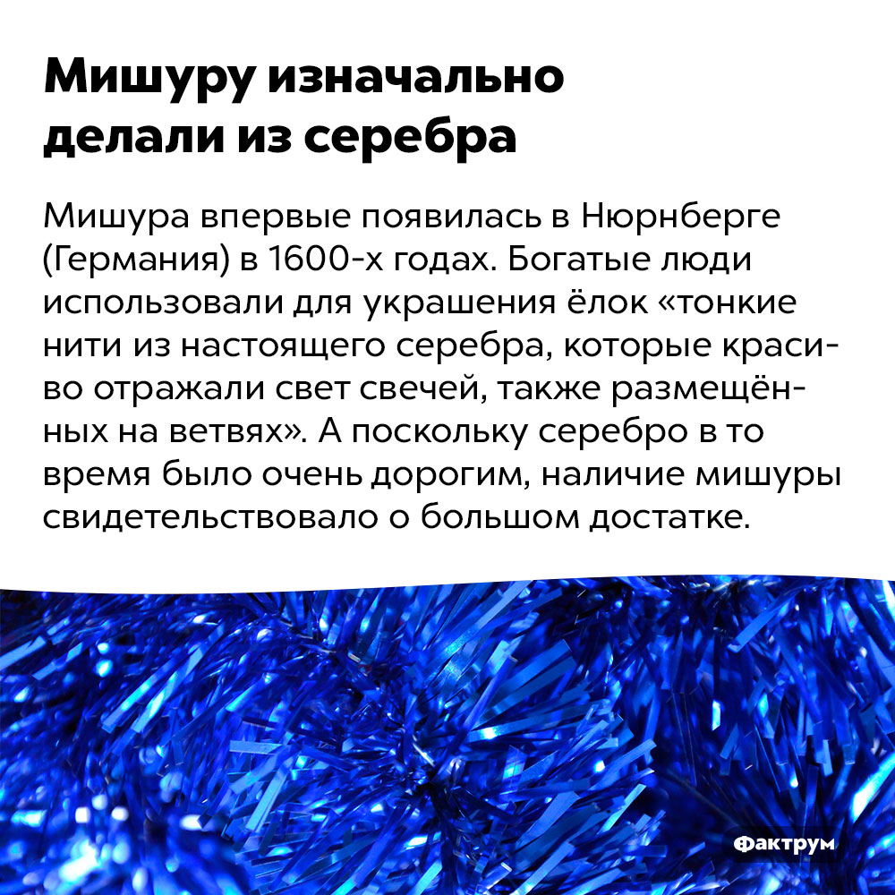 Мишуру изначально делали из серебра. Мишура впервые появилась в Нюрнберге (Германия) в 1600-х годах. Богатые люди использовали для украшения ёлок «тонкие нити из настоящего серебра, которые красиво отражали свет свечей, также размещённых на ветвях». А поскольку серебро в то время было очень дорогим, наличие мишуры свидетельствовало о большом достатке.