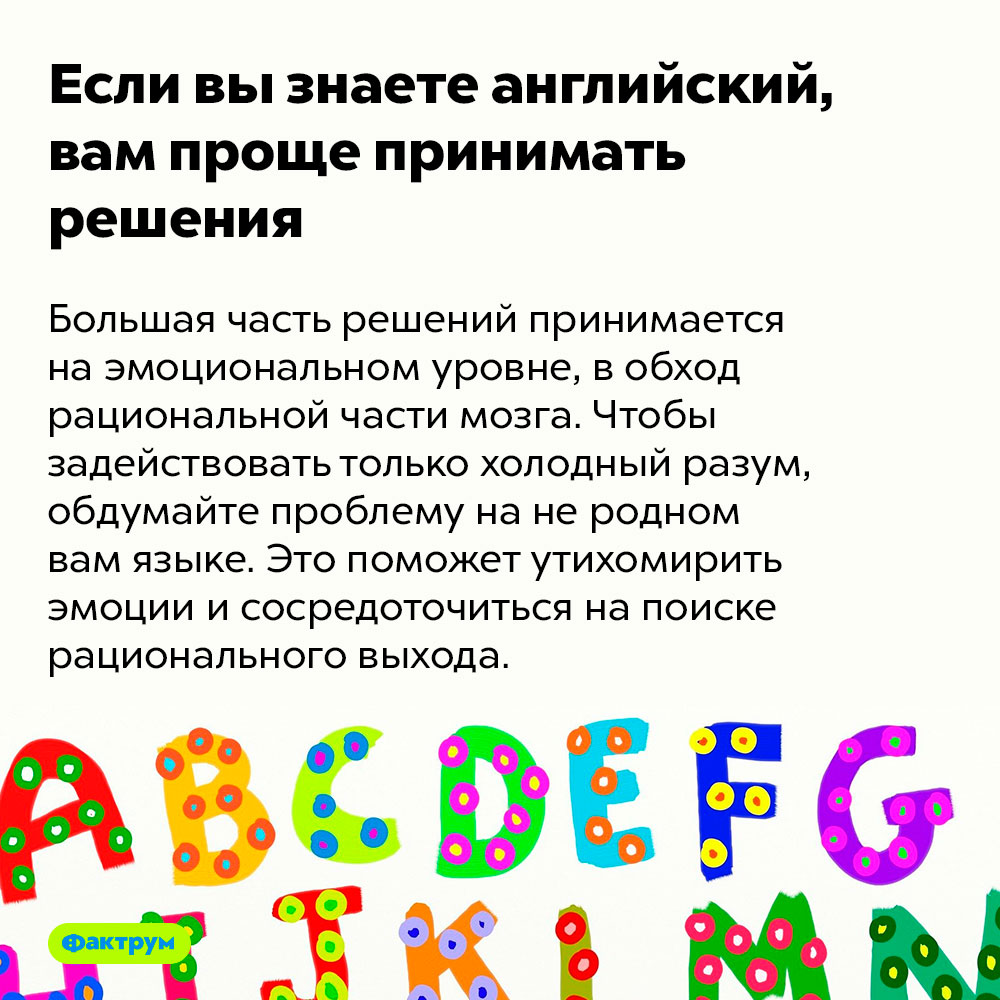 Если вы знаете английский, вам проще принимать решения. Большая часть решений принимается на эмоциональном уровне, в обход рациональной части мозга. Чтобы задействовать только холодный разум, обдумайте проблему на не родном вам языке. Это поможет утихомирить эмоции и сосредоточиться на поиске рационального выхода.