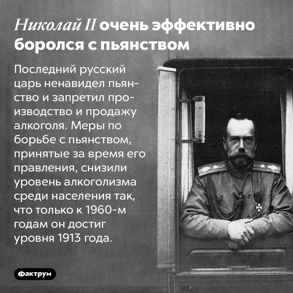 Николай II очень эффективно боролся с пьянством. Последний русский царь ненавидел пьянство и запретил производство и продажу алкоголя. Меры по борьбе с пьянством, принятые за время его правления, снизили уровень алкоголизма среди населения так, что только к 1960-м годам он достиг уровня 1913 года.