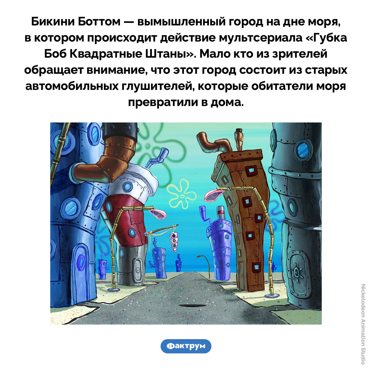 Дома в Бикини Боттом — это автомобильные глушители. Бикини Боттом — вымышленный город на дне моря, в котором происходит действие мультсериала «Губка Боб Квадратные Штаны». Мало кто из зрителей обращает внимание, что этот город состоит из старых автомобильных глушителей, которые обитатели моря превратили в дома.