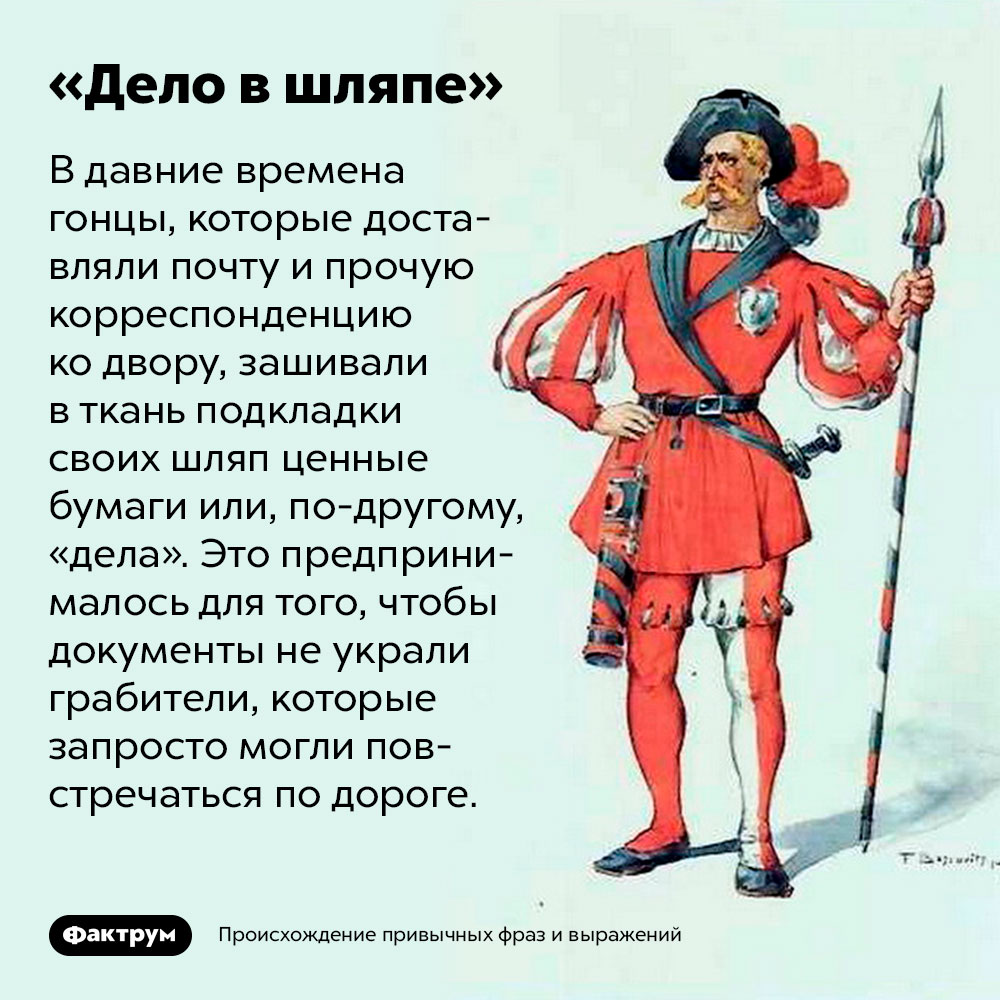 Происхождение фразы «Дело в шляпе». В давние времена гонцы, которые доставляли почту и прочую корреспонденцию ко двору, зашивали в ткань подкладки своих шляп ценные бумаги или, по-другому, «дела». Это предпринималось для того, чтобы документы не украли грабители, которые запросто могли повстречаться по дороге.