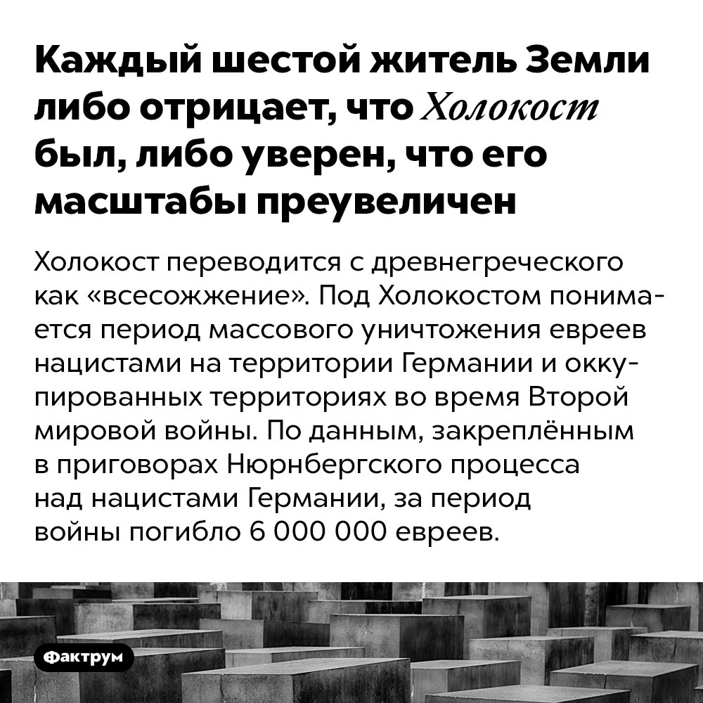 Каждый шестой житель Земли либо отрицает, что Холокост был, либо уверен, что его масштабы преувеличены. Холокост переводится с древнегреческого как «всесожжение». Под Холокостом понимается период массового уничтожения евреев нацистами на территории Германии и оккупированных территориях во время Второй мировой войны. По данным, закреплённым в приговорах Нюрнбергского процесса над нацистами Германии, за период войны погибло 6 000 000 евреев.

Несмотря на то, что существует огромное количество доказательств уничтожения нацистами евреев, многие люди склонны отрицать этот факт, а интернет способствует распространению домыслов среди широких масс. 

Некоторые учёные предполагают, что так работает механизм психологической самозащиты: преступления против евреев были настолько ужасны, что не укладываются в сознание людей, и те предпочитают уверить себя, что их вовсе не было.