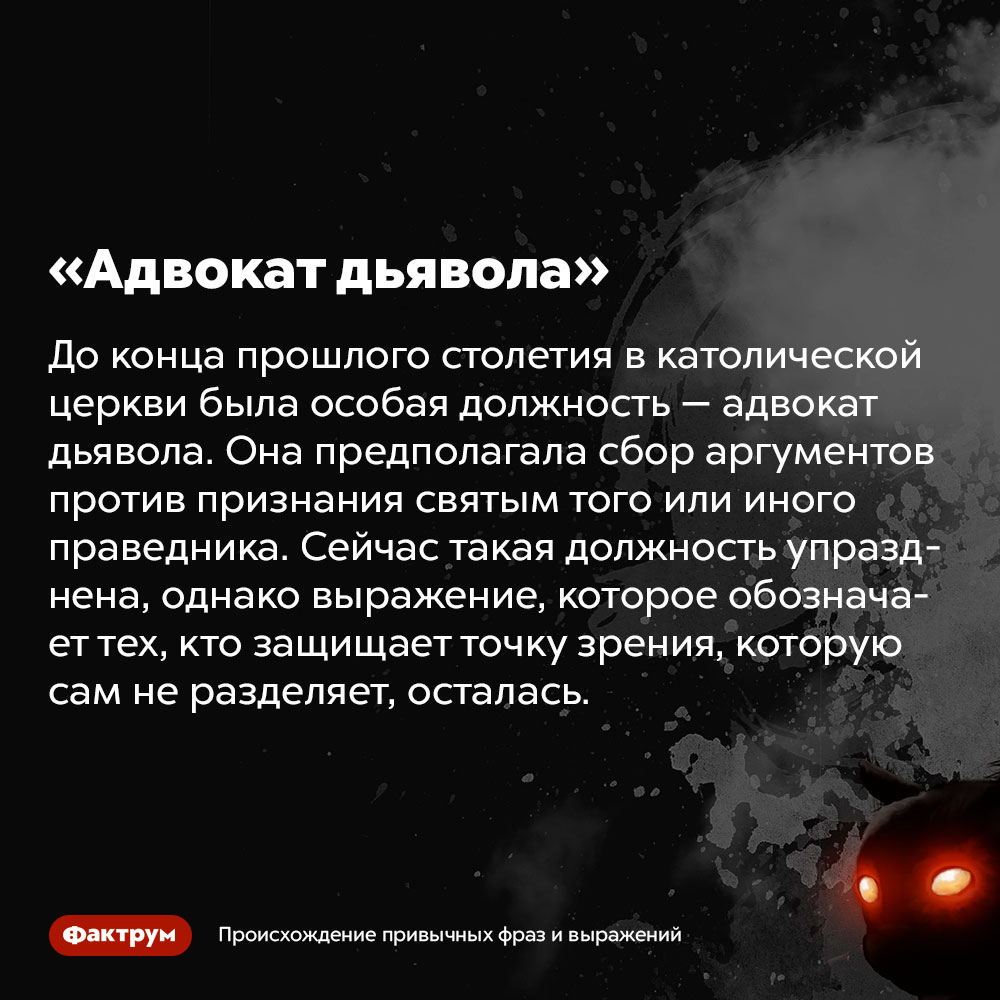 Происхождение фразы «Адвокат дьявола». До конца прошлого столетия в католической церкви была особая должность — адвокат дьявола. Она предполагала сбор аргументов против признания святым того или иного праведника. Сейчас такая должность упразднена, однако выражение, которое обозначает тех, кто защищает точку зрения, которую сам не разделяет, осталась.