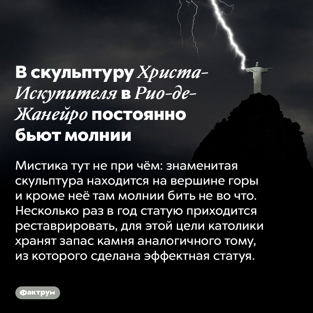 В скульптуру Христа-Искупителя в Рио-де-Жанейро постоянно бьют молнии. Мистика тут не при чём: знаменитая скульптура находится на вершине горы и кроме неё там молнии бить не во что. Несколько раз в год статую приходится реставрировать, для этой цели католики хранят запас камня аналогичного тому, из которого сделана эффектная статуя.