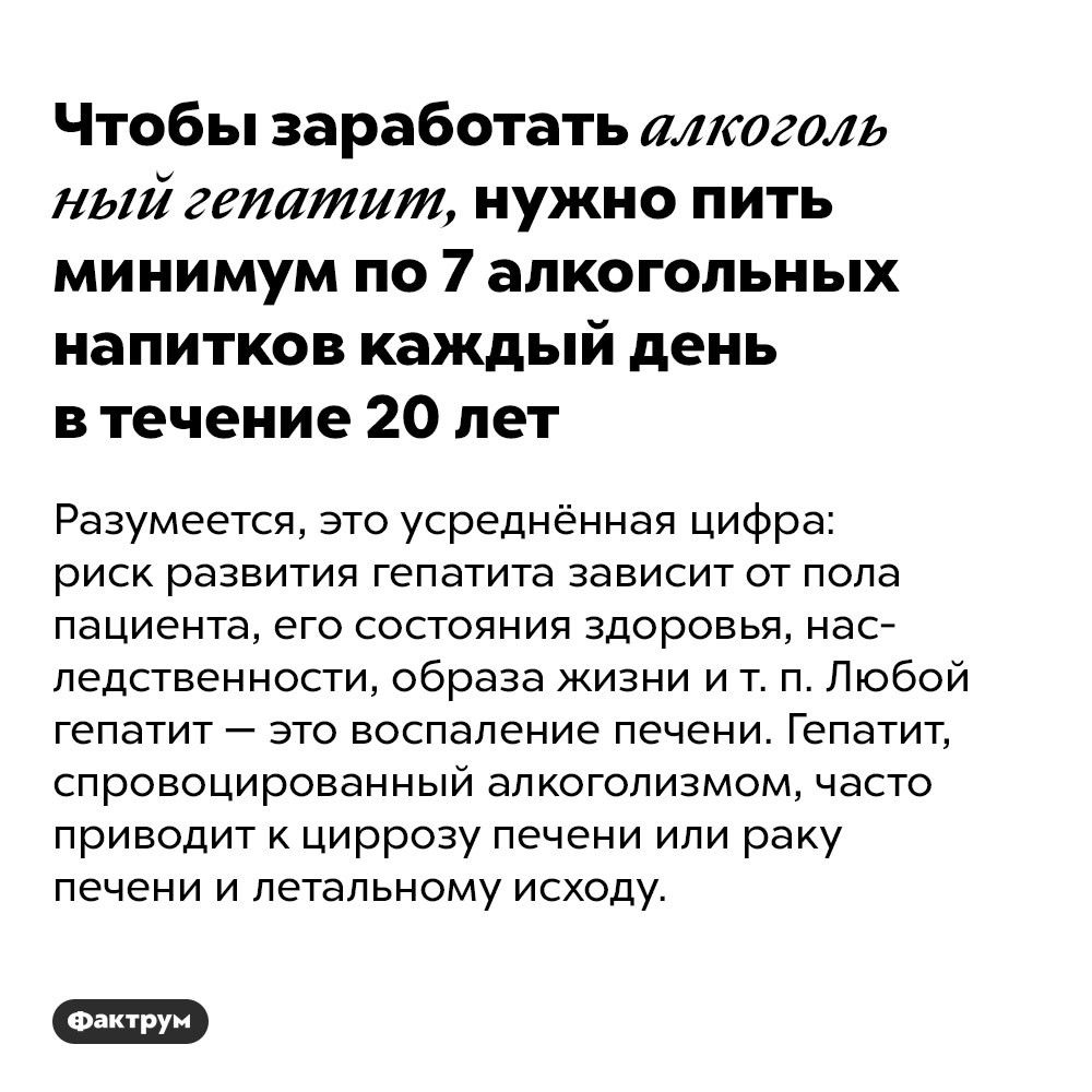 Чтобы заработать алкогольный гепатит, нужно пить минимум по 7 алкогольных напитков каждый день в течение 20 лет. Разумеется, это усреднённая цифра: риск развития гепатита зависит от пола пациента, его состояния здоровья, наследственности, образа жизни и т. п. Любой гепатит — это воспаление печени. Гепатит, спровоцированный алкоголизмом, часто приводит к циррозу печени или раку печени и летальному исходу.
