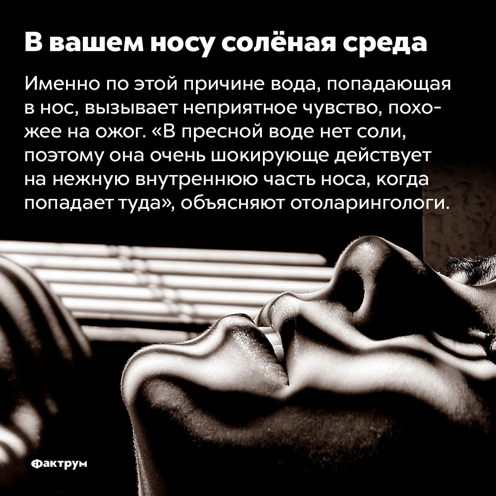 В вашем носу солёная среда. Именно по этой причине вода, попадающая в нос, вызывает неприятное чувство, похожее на ожог. «В пресной воде нет соли, поэтому она очень шокирующе действует на нежную внутреннюю часть носа, когда попадает туда», объясняют отоларингологи.