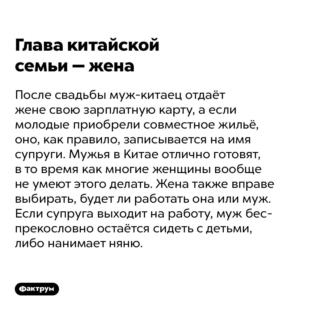 Глава китайской семьи — жена. После свадьбы муж-китаец отдаёт жене свою зарплатную карту, а если молодые приобрели совместное жильё, оно, как правило, записывается на имя супруги. Мужья в Китае отлично готовят, в то время как многие женщины вообще не умеют этого делать. Жена также вправе выбирать, будет ли работать она или муж. Если супруга выходит на работу, муж беспрекословно остаётся сидеть с детьми, либо нанимает няню. 

Кстати, именно папы не спят ночами, когда дети болеют, а также гуляют с ними на детских площадках и выкладывают фоточки малышей в соцсети. А если, не дай бог, доведётся провиниться перед женой, муж будет долго-долго извиняться, унижая себя и даже порой вставая на колени. И купит подарок, чтобы искупить вину.