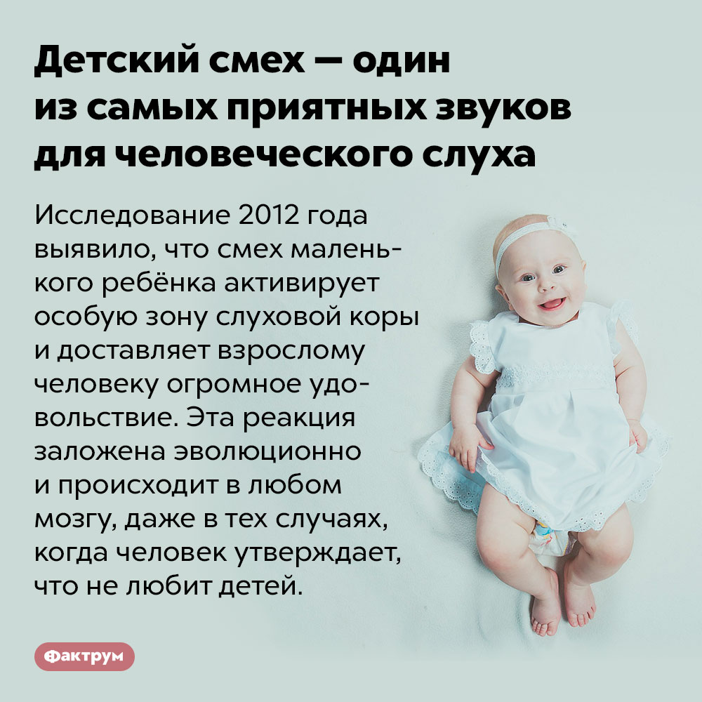 Детский смех — один из самых приятных звуков для человеческого слуха. Исследование 2012 года выявило, что смех маленького ребёнка активирует особую зону слуховой коры и доставляет взрослому человеку огромное удовольствие. Эта реакция заложена эволюционно и происходит в любом мозгу, даже в тех случаях, когда человек утверждает, что не любит детей.
