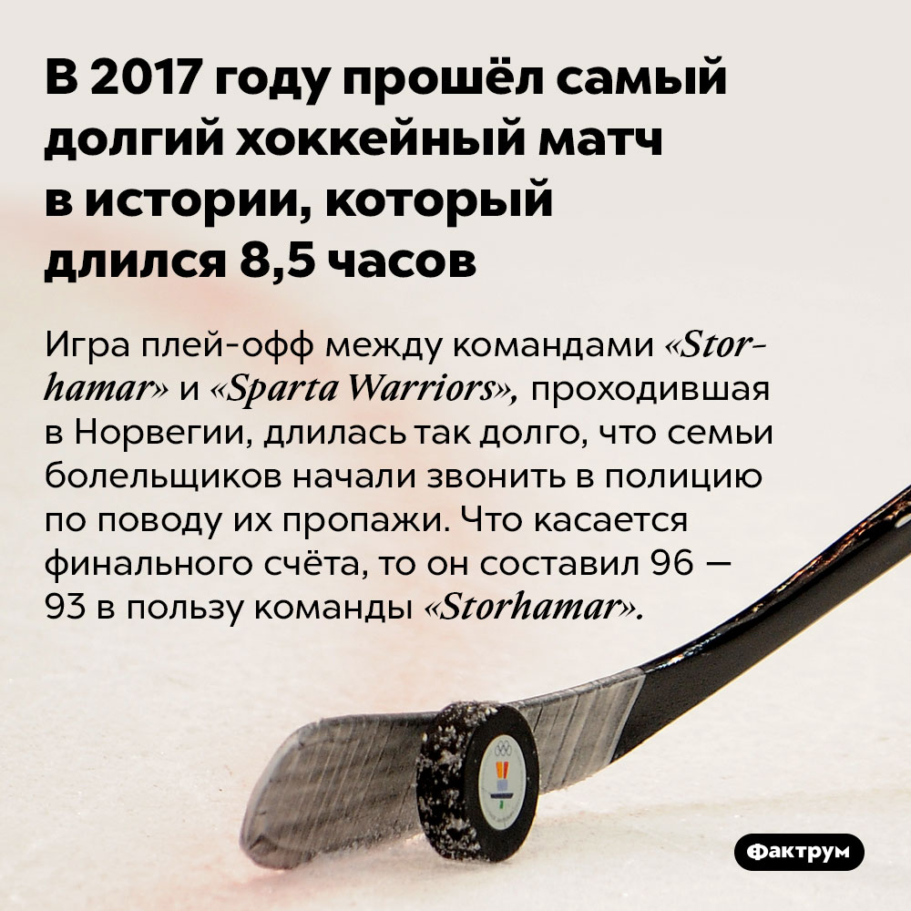 В 2017 году прошёл самый долгий хоккейный матч в истории, который длился 8,5 часов. Игра плей-офф между командами «Storhamar» и «Sparta Warriors», проходившая в Норвегии, длилась так долго, что семьи болельщиков начали звонить в полицию по поводу их пропажи. Что касается финального счёта, то он составил 96 — 93 в пользу команды «Storhamar».