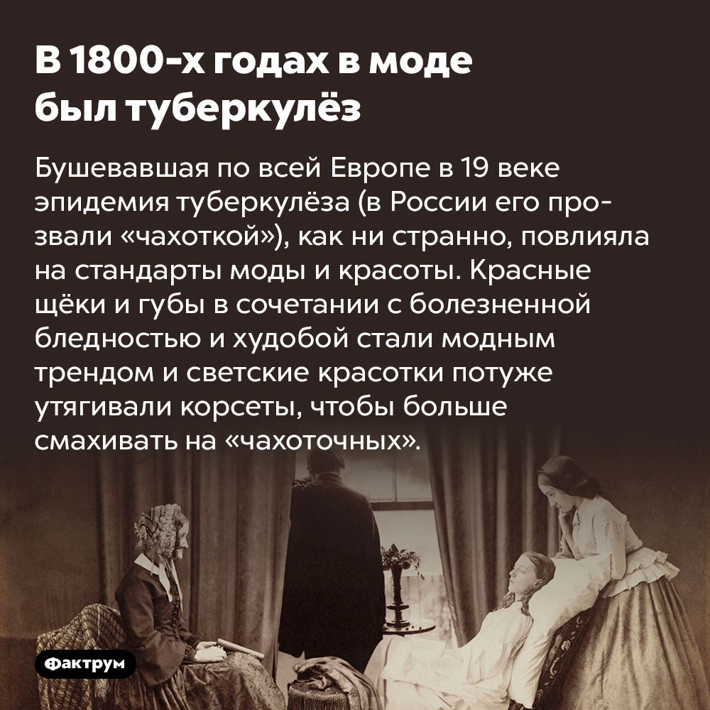 В 1800-х годах в моде был туберкулёз. Бушевавшая по всей Европе в 19 веке эпидемия туберкулёз (в России его прозвали «чахоткой»), как ни странно, повлияла на стандарты моды и красоты. Красные щёки и губы в сочетании с болезненной бледностью и худобой стали модным трендом и светские красотки потуже утягивали корсеты, чтобы больше смахивать на «чахоточных».