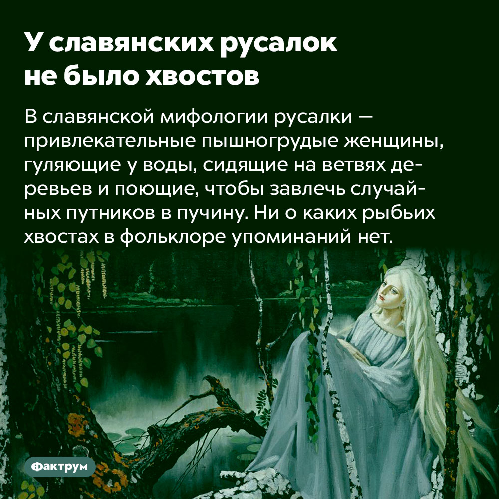 У славянских русалок не было хвостов. В славянской мифологии русалки — привлекательные пышногрудые женщины, гуляющие у воды, сидящие на ветвях деревьев и поющие, чтобы завлечь случайных путников в пучину. Ни о каких рыбьих хвостах в фольклоре упоминаний нет.
