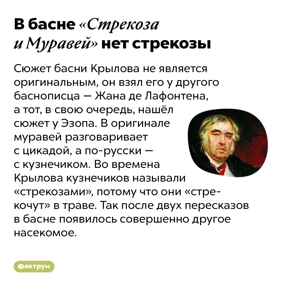 В басне «Стрекоза и Муравей» нет стрекозы. Сюжет басни Крылова не является оригинальным, он взял его у другого баснописца — Жана де Лафонтена, а тот, в свою очередь, нашёл сюжет у Эзопа. В оригинале муравей разговаривает с цикадой, а по-русски — с кузнечиком. Во времена Крылова кузнечиков называли «стрекозами», потому что они «стрекочут» в траве. Так после двух пересказов в басне появилось совершенно другое насекомое.