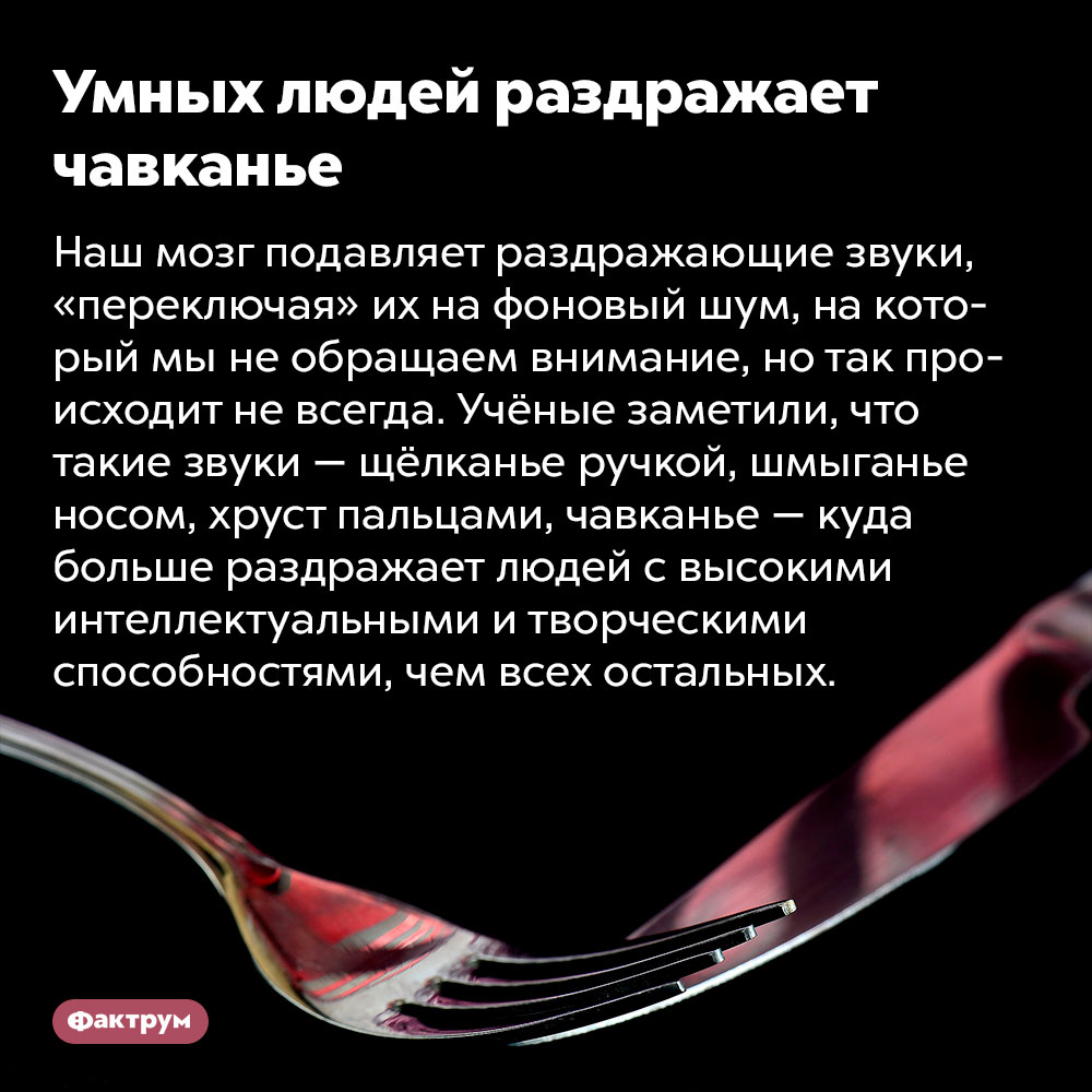 Умных людей раздражает чавканье. Наш мозг подавляет раздражающие звуки, «переключая» их на фоновый шум, на который мы не обращаем внимание, но так происходит не всегда. Учёные заметили, что такие звуки — щёлканье ручкой, шмыганье носом, хруст пальцами, чавканье — куда больше раздражает людей с высокими интеллектуальными и творческими способностями, чем всех остальных.