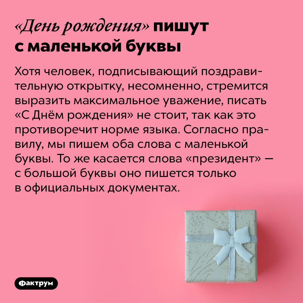 «День рождения» пишут с маленькой буквы. Хотя человек, подписывающий поздравительную открытку, несомненно, стремится выразить максимальное уважение, писать «С Днём рождения» не стоит, так как это противоречит норме языка. Согласно правилу, мы пишем оба слова с маленькой буквы. То же касается слова «президент» — с большой буквы оно пишется только в официальных документах.