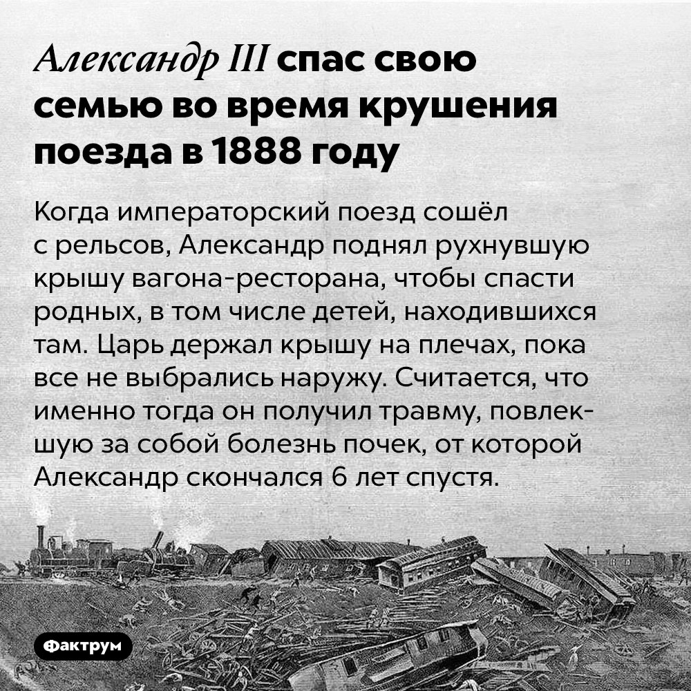 Александр III спас свою семью во время крушения поезда в 1888 году. Когда императорский поезд сошёл с рельсов, Александр поднял рухнувшую крышу вагона-ресторана, чтобы спасти родных, в том числе детей, находившихся там. Царь держал крышу на плечах, пока все не выбрались наружу. Считается, что именно тогда он получил травму, повлекшую за собой болезнь почек, от которой Александр скончался 6 лет спустя.