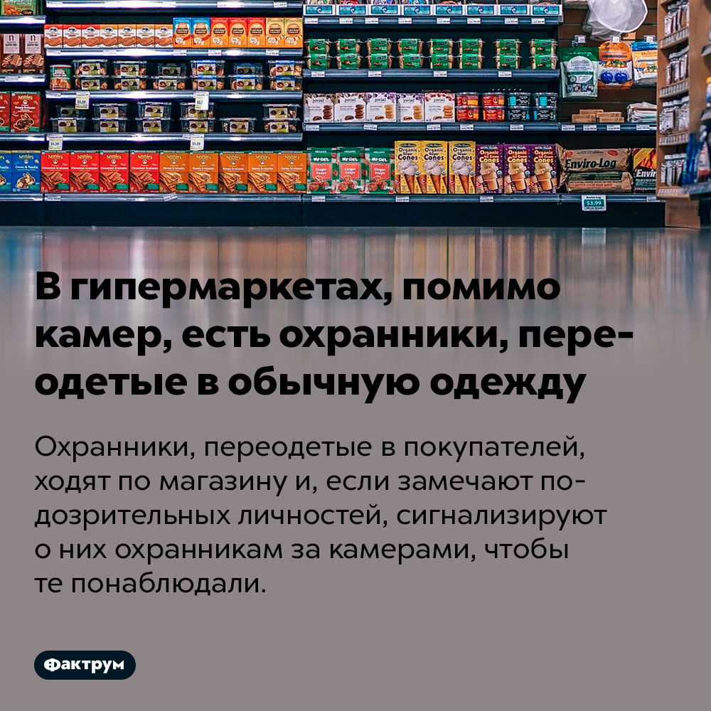 В гипермаркетах, помимо камер, есть охранники, переодетые в обычную одежду. Охранники, переодетые в покупателей, ходят по магазину и, если замечают подозрительных личностей, сигнализируют о них охранникам за камерами, чтобы те понаблюдали.