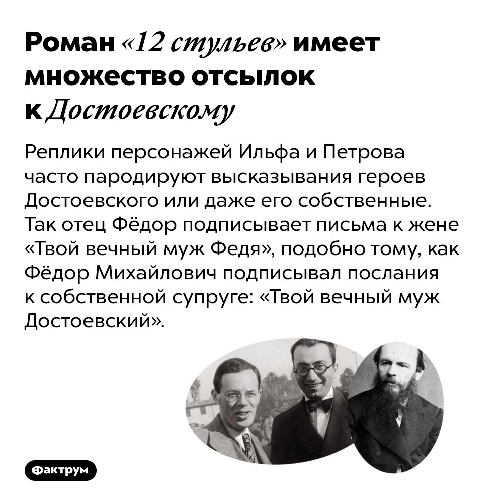 Роман «12 стульев» имеет множество отсылок к Достоевскому. Реплики персонажей Ильфа и Петрова часто пародируют высказывания героев Достоевского или даже его собственные. Так отец Фёдор подписывает письма к жене «Твой вечный муж Федя», подобно тому, как Фёдор Михайлович подписывал послания к собственной супруге: «Твой вечный муж Достоевский».