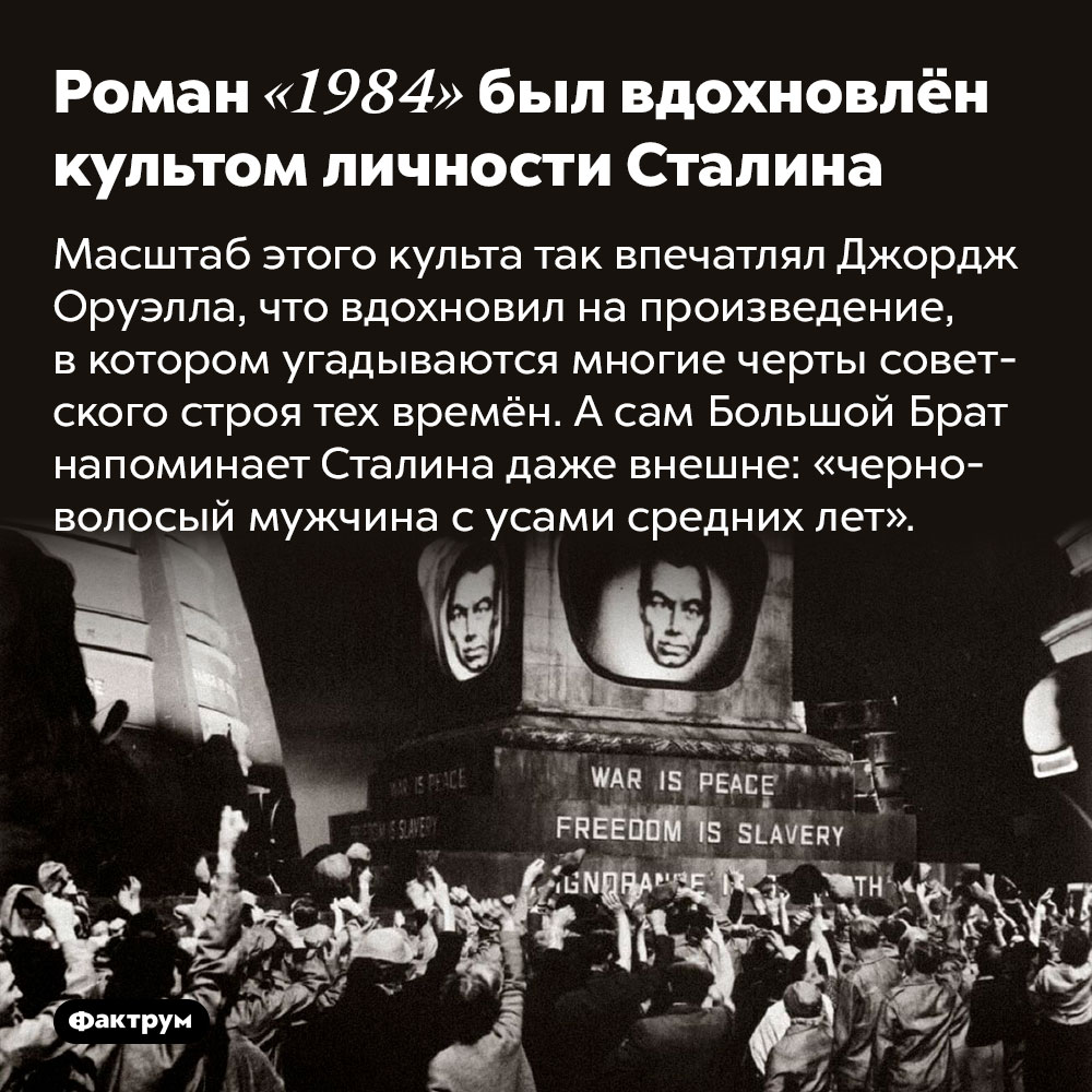 Роман «1984» был вдохновлён культом личности Сталина. Масштаб этого культа так впечатлял Джордж Оруэлла, что вдохновил на произведение, в котором угадываются многие черты советского строя тех времён. А сам Большой Брат напоминает Сталина даже внешне: «черноволосый мужчина с усами средних лет».