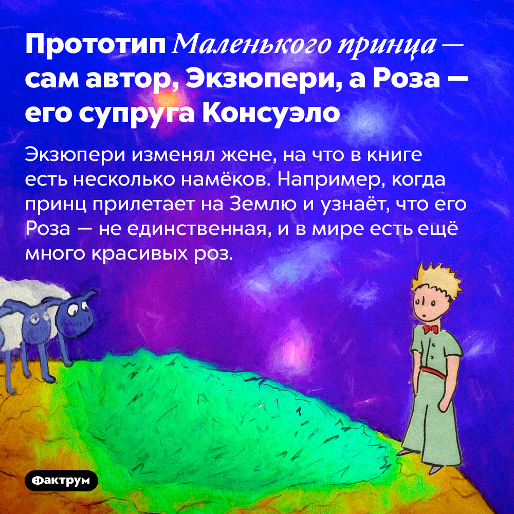 Прототип Маленького принца — сам автор, Экзюпери, а Роза — его супруга Консуэло. Экзюпери изменял жене, на что в книге есть несколько намёков. Например, когда принц прилетает на Землю и узнаёт, что его Роза — не единственная, и в мире есть ещё много красивых роз.