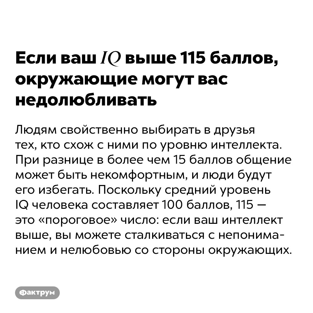 Если ваш IQ выше 115 баллов, окружающие могут вас недолюбливать. Людям свойственно выбирать в друзья тех, кто схож с ними по уровню интеллекта. При разнице в более чем 15 баллов общение может быть некомфортным, и люди будут его избегать. Поскольку средний уровень IQ человека составляет 100 баллов, 115 — это «пороговое» число: если ваш интеллект выше, вы можете сталкиваться с непониманием и нелюбовью со стороны окружающих.