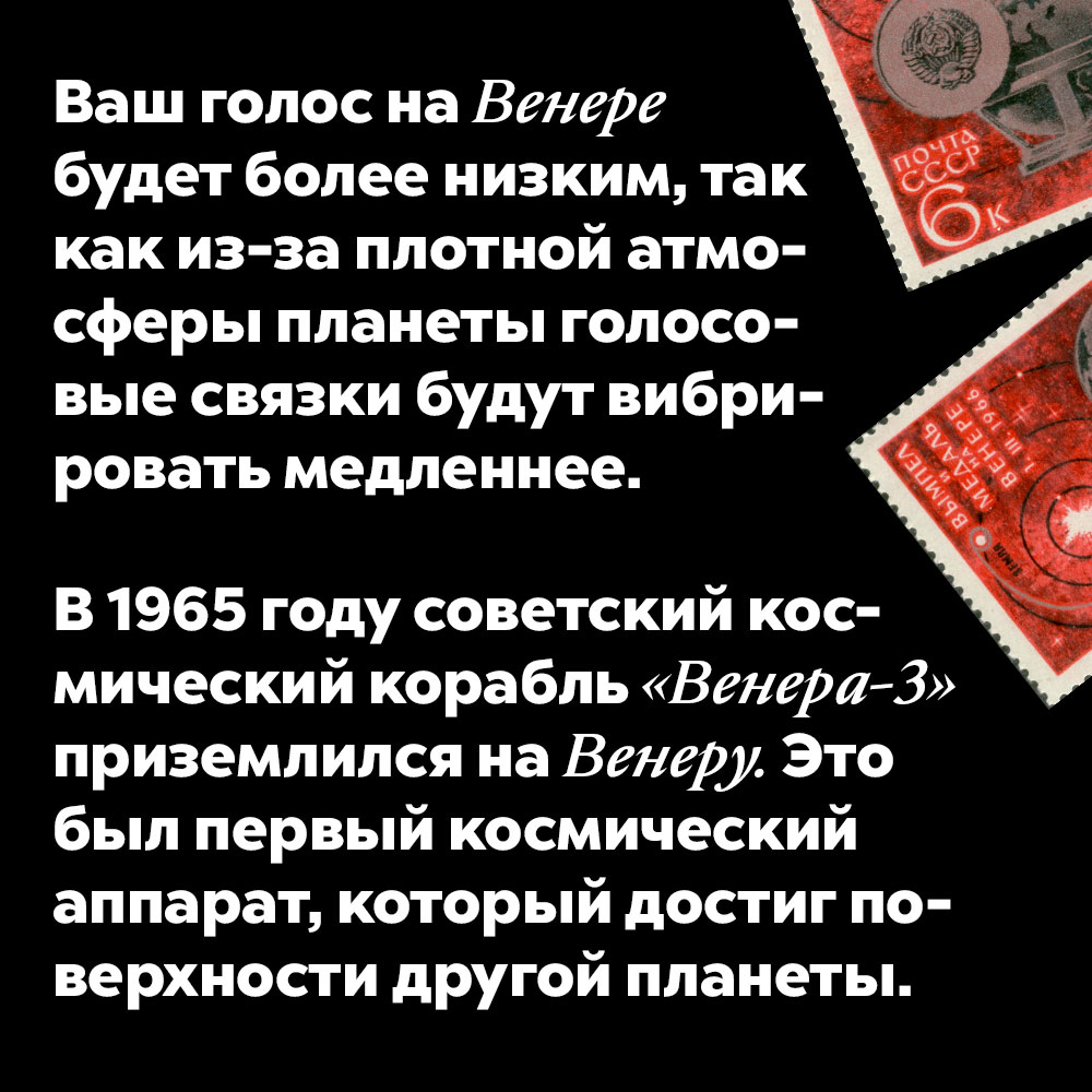 Ваш голос на Венере будет более низким, так как из-за плотной атмосферы планеты голосовые связки будут вибрировать медленнее. В 1965 году советский космический корабль «Венера-3» приземлился на Венеру. Это был первый космический аппарат, который достиг поверхности другой планеты.
