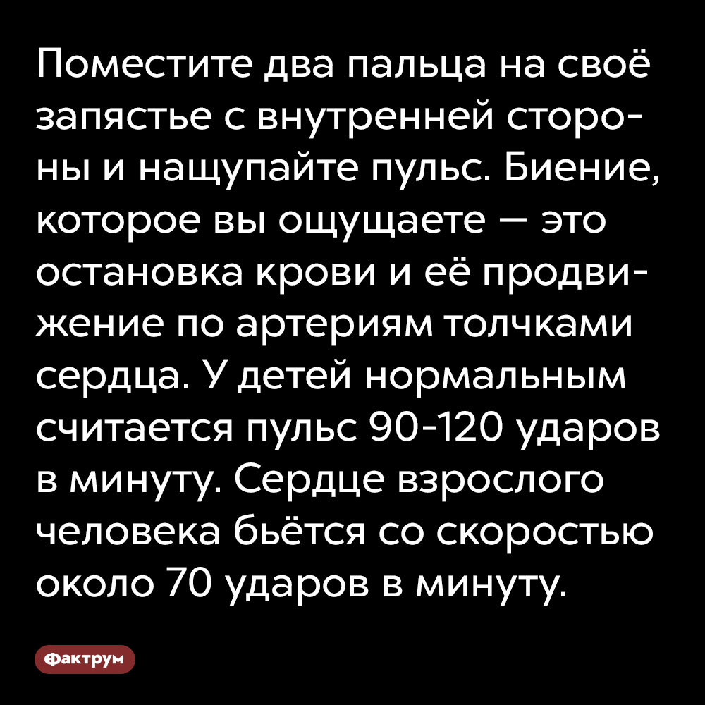 Поместите два пальца на своё запястье с внутренней стороны и нащупайте пульс. Биение, которое вы ощущаете — это остановка крови и её продвижение по артериям толчками сердца.  У детей нормальным считается пульс 90-120 ударов в минуту. Сердце взрослого человека бьётся со скоростью около 70 ударов в минуту.