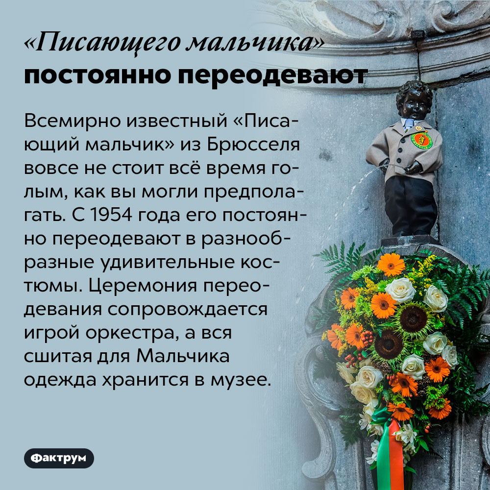 «Писающего мальчика» постоянно переодевают. Всемирно известный «Писающий мальчик» из Брюсселя вовсе не стоит всё время голым, как вы могли предполагать. С 1954 года его постоянно переодевают в разнообразные удивительные костюмы. Церемония переодевания сопровождается игрой оркестра, а вся сшитая для Мальчика одежда хранится в музее.
