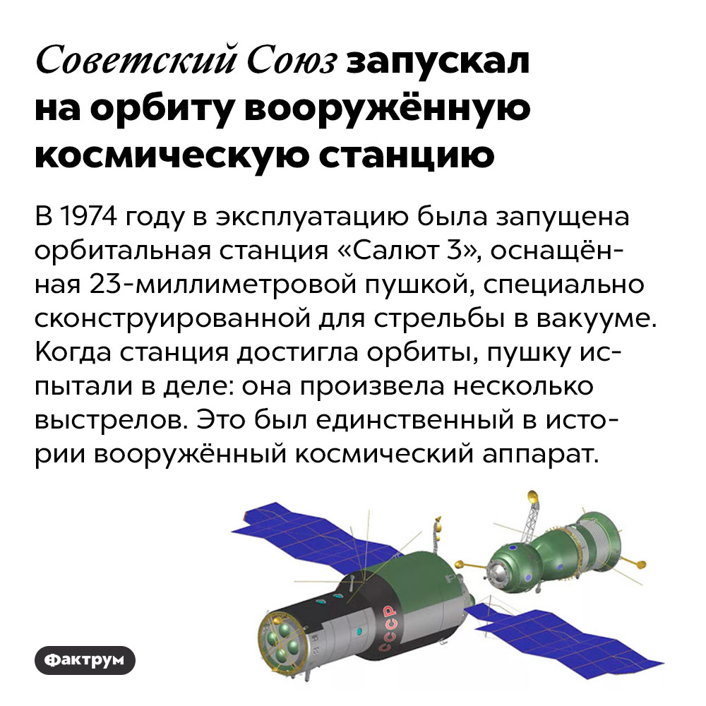 Советский Союз запускал на орбиту вооружённую космическую станцию. В 1974 году в эксплуатацию была запущена орбитальная станция «Салют 3», оснащённая 23-миллиметровой пушкой, специально сконструированной для стрельбы в вакууме. Когда станция достигла орбиты, пушку испытали в деле: она произвела несколько выстрелов. Это был единственный в истории вооружённый космический аппарат.