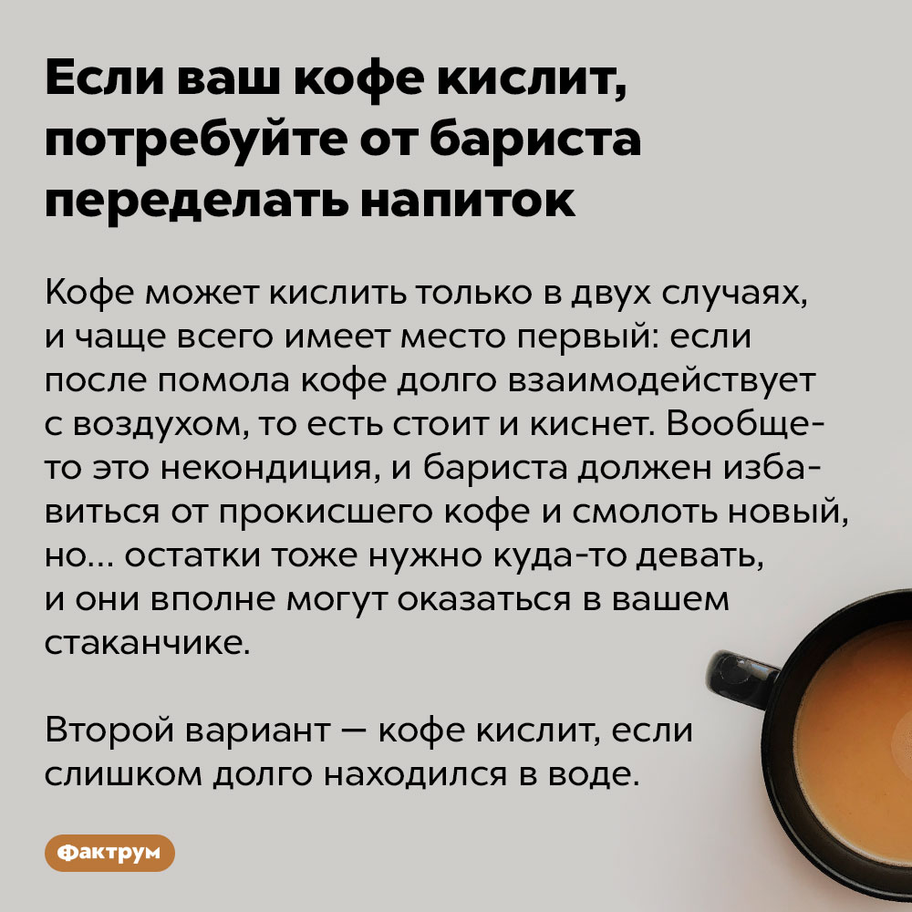 Если ваш кофе кислит, потребуйте переделать напиток. Кофе может кислить только в двух случаях, и чаще всего имеет место первый: если после помола кофе долго взаимодействует с воздухом, то есть стоит и киснет. Вообще-то это некондиция, и бариста должен избавиться от прокисшего кофе и смолоть новый, но… остатки тоже нужно куда-то девать, и они вполне могут оказаться в вашем стаканчике. 
Второй вариант — кофе кислит, если слишком долго находился в воде.