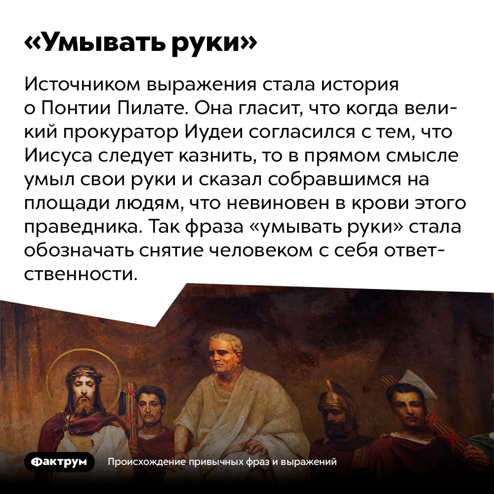 Происхождение выражения «умывать руки». Источником выражения стала история о Понтии Пилате. Она гласит, что когда великий прокуратор Иудеи согласился с тем, что Иисуса следует казнить, то в прямом смысле умыл свои руки и сказал собравшимся на площади людям, что невиновен в крови этого праведника. Так фраза «умывать руки» стала обозначать снятие человеком с себя ответственности.