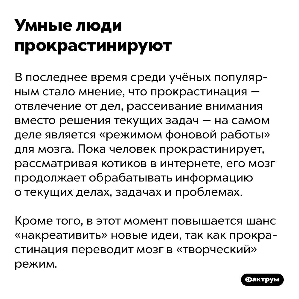 Умные люди прокрастинируют. В последнее время среди учёных популярным стало мнение, что прокрастинация — отвлечение от дел, рассеивание внимания вместо решения текущих задач — на самом деле является «режимом фоновой работы» для мозга. Пока человек прокрастинирует, рассматривая котиков в интернете, его мозг продолжает обрабатывать информацию о текущих делах, задачах и проблемах. 

Кроме того, в этот момент повышается шанс «накреативить» новые идеи, так как прокрастинация переводит мозг в «творческий» режим.