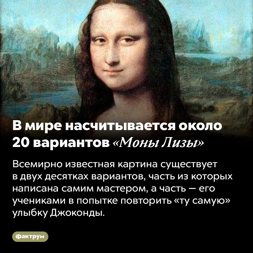 В мире насчитывается около 20 вариантов «Моны Лизы». Всемирно известная картина существует в двух десятках вариантов, часть из которых написана самим мастером, а часть — его учениками в попытке повторить «ту самую» улыбку Джоконды.