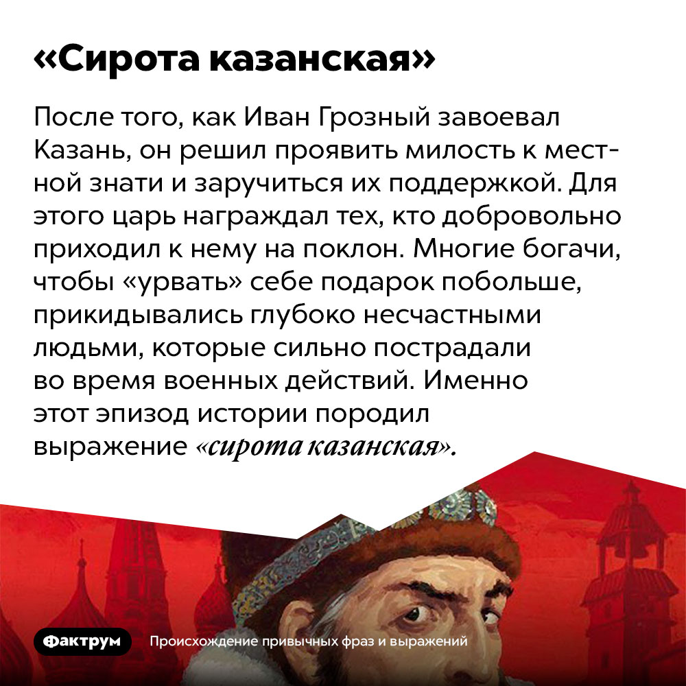 Происхождение фразы «Сирота казанская». После того, как Иван Грозный завоевал Казань, он решил проявить милость к местной знати и заручиться их поддержкой. Для этого царь награждал тех, кто добровольно приходил к нему на поклон. Многие богачи, чтобы «урвать» себе подарок побольше, прикидывались глубоко несчастными людьми, которые сильно пострадали во время военных действий. Именно этот эпизод истории породил выражение «сирота казанская».