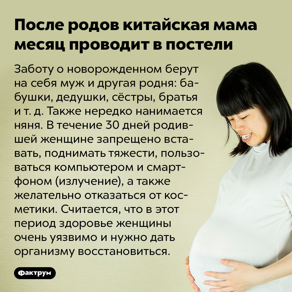 После родов китайская мама месяц проводит в постели. Заботу о новорожденном берут на себя муж и другая родня: бабушки, дедушки, сёстры, братья и т. д. Также нередко нанимается няня. В течение 30 дней родившей женщине запрещено вставать, поднимать тяжести, пользоваться компьютером и смартфоном (излучение), а также желательно отказаться от косметики. Считается, что в этот период здоровье женщины очень уязвимо и нужно дать организму восстановиться.
