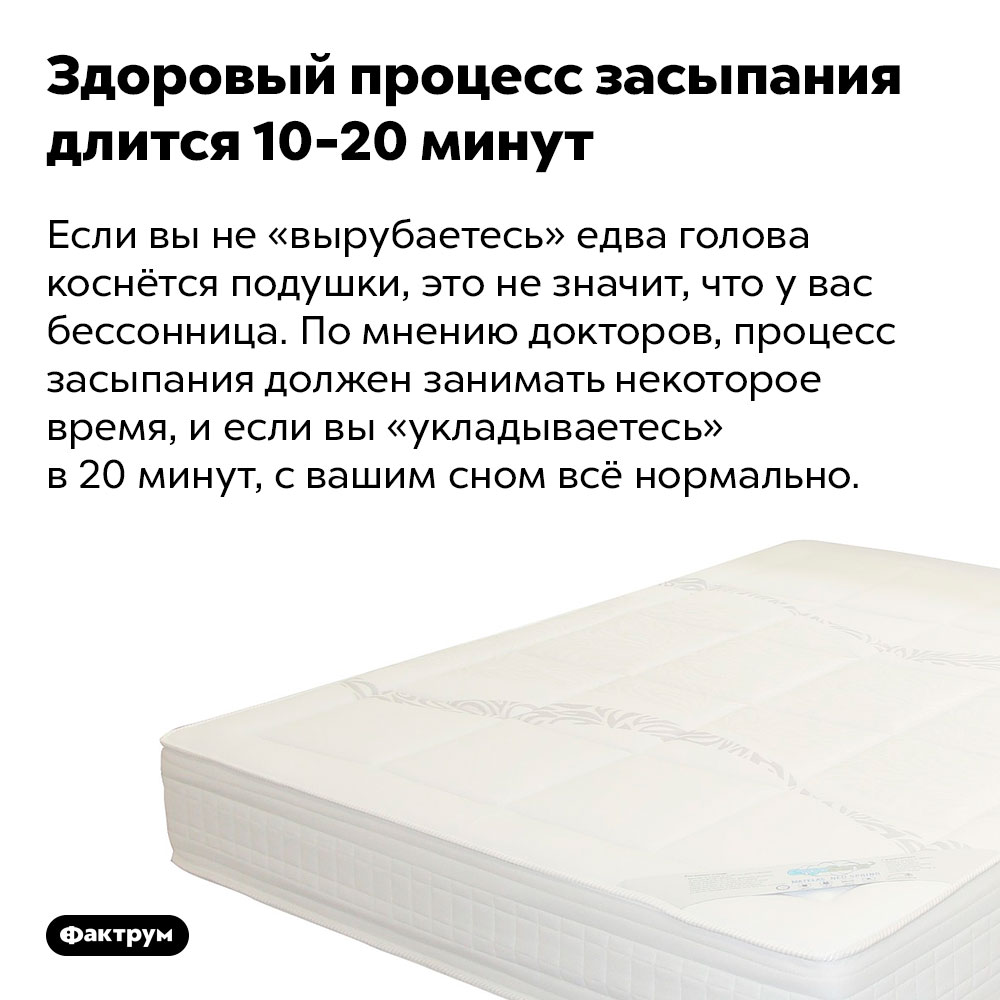 Здоровый процесс засыпания длится 10-20 минут. Если вы не «вырубаетесь» едва голова коснётся подушки, это не значит, что у вас бессонница. По мнению докторов, процесс засыпания должен занимать некоторое время, и если вы «укладываетесь» в 20 минут, с вашим сном всё нормально.