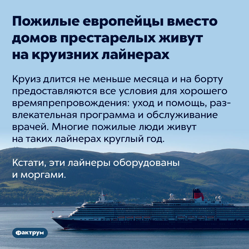 Пожилые европейцы вместо домов престарелых живут на круизных лайнерах. Круиз длится не меньше месяца и на борту предоставляются все условия для хорошего времяпрепровождения: уход и помощь, развлекательная программа и обслуживание врачей. Многие пожилые люди живут на таких лайнерах круглый год.
Кстати, эти лайнеры оборудованы и моргами.
