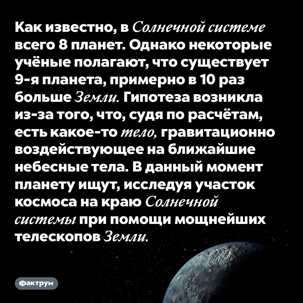 Как известно, в Солнечной системе всего 8 планет. Однако некоторые учёные полагают, что существует 9-я планета, примерно в 10 раз больше Земли. Гипотеза возникла из-за того, что, судя по расчётам, есть какое-то тело, гравитационно воздействующее на ближайшие небесные тела. В данный момент планету ищут, исследуя участок космоса на краю Солнечной системы при помощи мощнейших телескопов Земли.