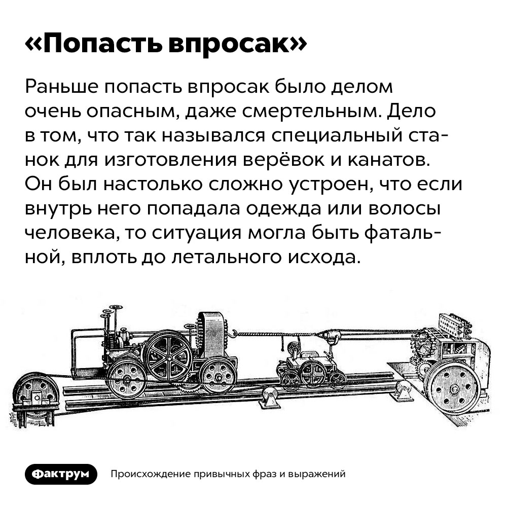 Происхождение фразы «Попасть впросак». Раньше попасть впросак было делом очень опасным, даже смертельным. Дело в том, что так назывался специальный станок для изготовления верёвок и канатов. Он был настолько сложно устроен, что если внутрь него попадала одежда или волосы человека, то ситуация могла быть фатальной, вплоть до летального исхода.