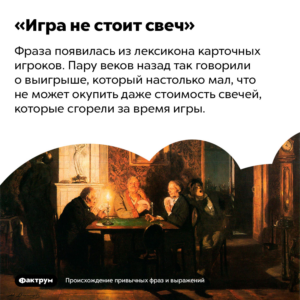 Происхождение фразы «Игра не стоит свеч». Фраза появилась из лексикона карточных игроков. Пару веков назад так говорили о выигрыше, который настолько мал, что не может окупить даже стоимость свечей, которые сгорели за время игры.