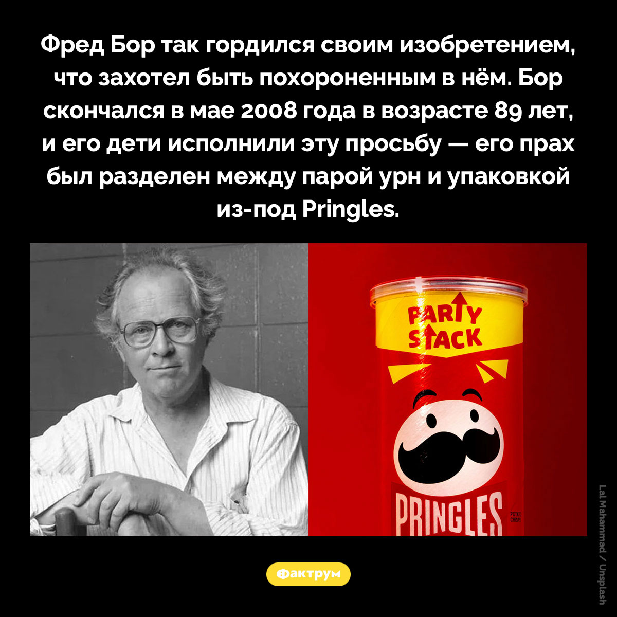 Фредрик Джон Бор был похоронен в пачке от Pringles. Фредрик Джон Бор так гордился своим изобретением, что захотел быть похороненным в нём. Бор скончался в мае 2008 года в возрасте 89 лет, и его дети исполнили эту просьбу — его прах был разделен между парой урн и упаковкой из-под Pringles.