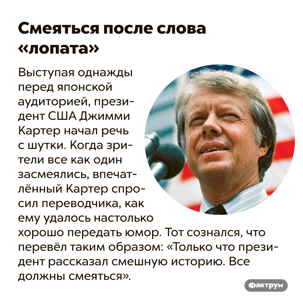 Смеяться после слова «лопата». Выступая однажды перед японской аудиторией, президент США Джимми Картер начал речь с шутки. Когда зрители все как один засмеялись, впечатлённый Картер спросил переводчика, как ему удалось настолько хорошо передать юмор. Тот сознался, что перевёл таким образом: «Президент рассказал смешную историю. Все должны смеяться».