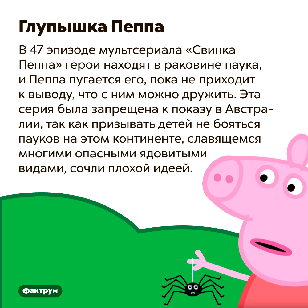 Одну из серий сериала «Свинка Пеппа» запретили к показу в Австралии. В 47 эпизоде мультсериала «Свинка Пеппа» герои находят в раковине паука, и Пеппа пугается его, пока не приходит к выводу, что с ним можно дружить. Эта серия была запрещена к показу в Австралии, так как призывать детей не бояться пауков на континенте, славящемся многими опасными ядовитыми видами, сочли плохой идеей.