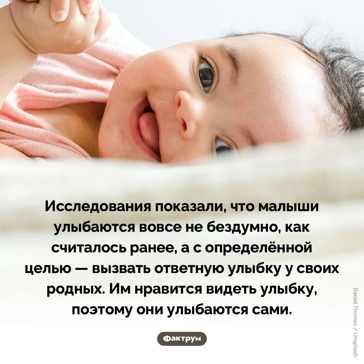 Младенцы улыбаются, чтобы их родители тоже улыбнулись. Исследования показали, что малыши улыбаются вовсе не бездумно, как считалось ранее, а с определённой целью — вызвать ответную улыбку у своих родных. Им нравится видеть улыбку, поэтому они улыбаются сами.